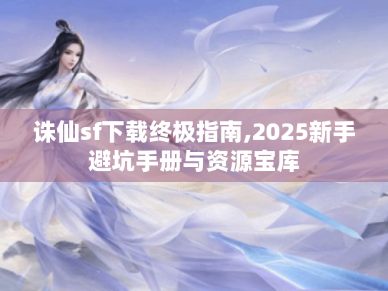 诛仙sf下载终极指南,2025新手避坑手册与资源宝库