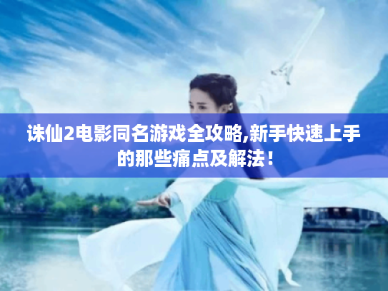 诛仙2电影同名游戏全攻略,新手快速上手的那些痛点及解法! 诛仙2电影同名游戏全攻略,新手快速上手的那些痛点及解法!