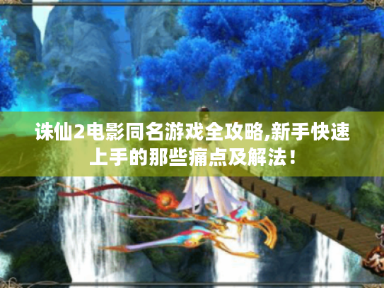 诛仙2电影同名游戏全攻略,新手快速上手的那些痛点及解法! 诛仙2电影同名游戏全攻略,新手快速上手的那些痛点及解法!
