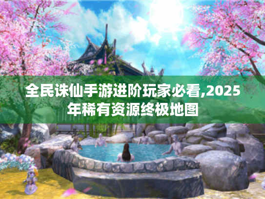 全民诛仙手游进阶玩家必看,2025年稀有资源终极地图 全民诛仙手游进阶玩家必看,2025年稀有资源终极地图