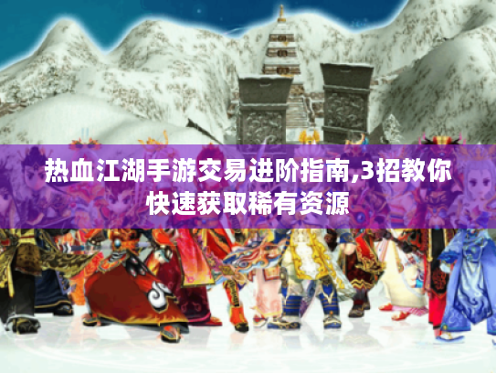 热血江湖手游交易进阶指南,3招教你快速获取稀有资源 热血江湖手游交易进阶指南,3招教你快速获取稀有资源