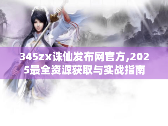 345zx诛仙发布网官方,2025最全资源获取与实战指南 345zx诛仙发布网官方,2025最全资源获取与实战指南