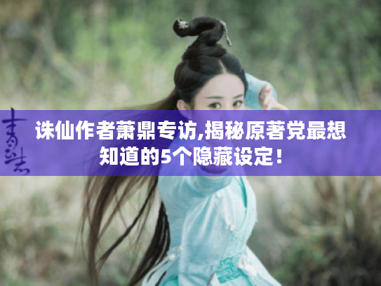 诛仙作者萧鼎专访,揭秘原著党最想知道的5个隐藏设定! 诛仙作者萧鼎专访,揭秘原著党最想知道的5个隐藏设定!