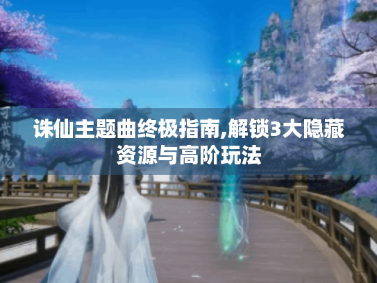 诛仙主题曲终极指南,解锁3大隐藏资源与高阶玩法 诛仙主题曲终极指南,解锁3大隐藏资源与高阶玩法