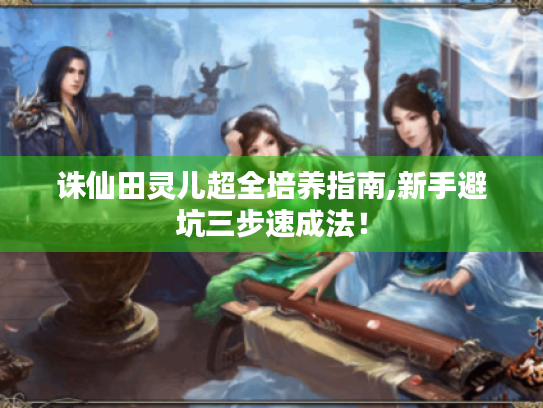 诛仙田灵儿超全培养指南,新手避坑三步速成法! 诛仙田灵儿超全培养指南,新手避坑三步速成法!