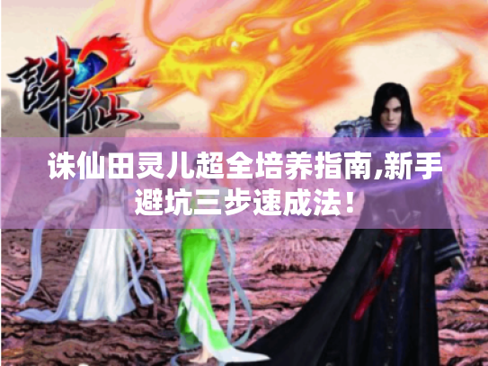 诛仙田灵儿超全培养指南,新手避坑三步速成法! 诛仙田灵儿超全培养指南,新手避坑三步速成法!