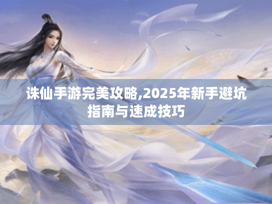 诛仙手游完美攻略,2025年新手避坑指南与速成技巧 诛仙手游完美攻略,2025年新手避坑指南与速成技巧