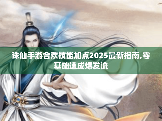 诛仙手游合欢技能加点2025最新指南,零基础速成爆发流 诛仙手游合欢技能加点2025最新指南,零基础速成爆发流