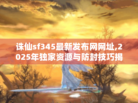 诛仙sf345最新发布网网址,2025年独家资源与防封技巧揭秘