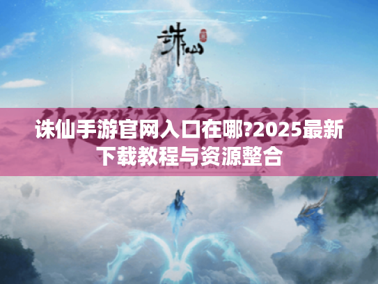 诛仙手游官网入口在哪?2025最新下载教程与资源整合 诛仙手游官网入口在哪?2025最新下载教程与资源整合