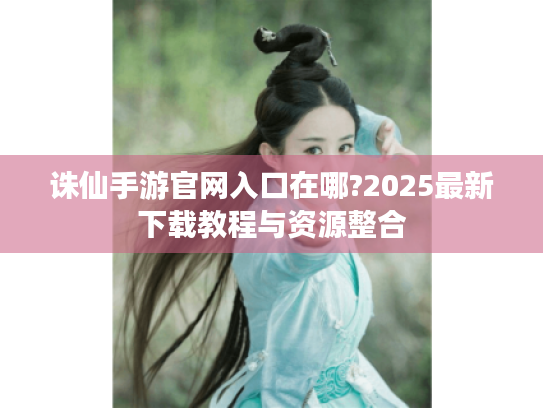 诛仙手游官网入口在哪?2025最新下载教程与资源整合 诛仙手游官网入口在哪?2025最新下载教程与资源整合