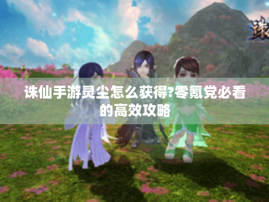 诛仙手游灵尘怎么获得?零氪党必看的高效攻略 诛仙手游灵尘怎么获得?零氪党必看的高效攻略