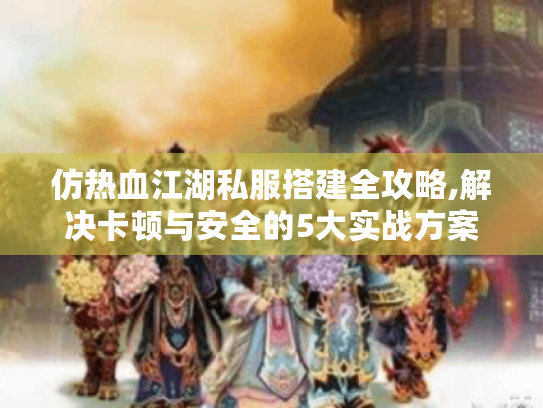 仿热血江湖私服搭建全攻略,解决卡顿与安全的5大实战方案 仿热血江湖私服搭建全攻略,解决卡顿与安全的5大实战方案