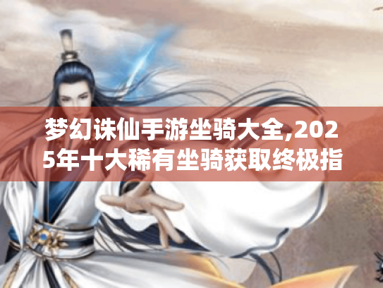 梦幻诛仙手游坐骑大全,2025年十大稀有坐骑获取终极指南 梦幻诛仙手游坐骑大全,2025年十大稀有坐骑获取终极指南