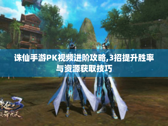 诛仙手游PK视频进阶攻略,3招提升胜率与资源获取技巧 诛仙手游PK视频进阶攻略,3招提升胜率与资源获取技巧