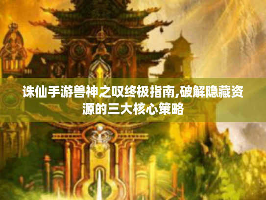 诛仙手游兽神之叹终极指南,破解隐藏资源的三大核心策略 诛仙手游兽神之叹终极指南,破解隐藏资源的三大核心策略