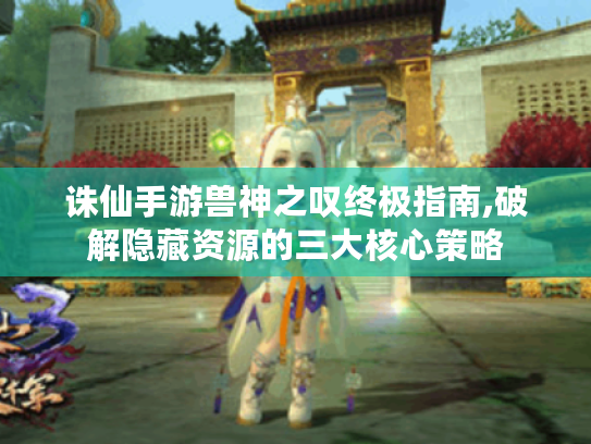 诛仙手游兽神之叹终极指南,破解隐藏资源的三大核心策略 诛仙手游兽神之叹终极指南,破解隐藏资源的三大核心策略