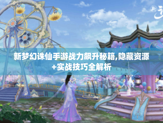 新梦幻诛仙手游战力飙升秘籍,隐藏资源+实战技巧全解析 新梦幻诛仙手游战力飙升秘籍,隐藏资源+实战技巧全解析