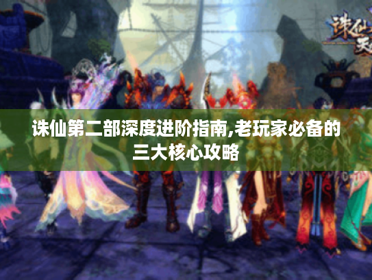 诛仙第二部深度进阶指南,老玩家必备的三大核心攻略 诛仙第二部深度进阶指南,老玩家必备的三大核心攻略