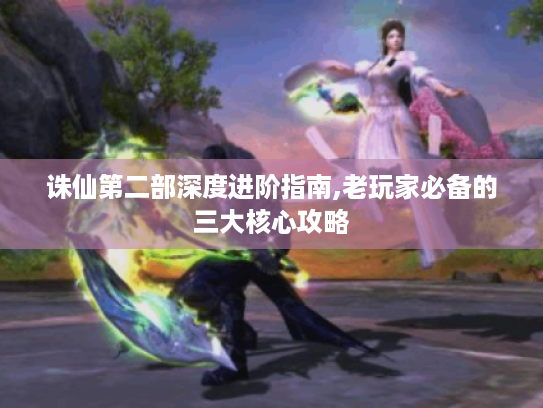 诛仙第二部深度进阶指南,老玩家必备的三大核心攻略 诛仙第二部深度进阶指南,老玩家必备的三大核心攻略