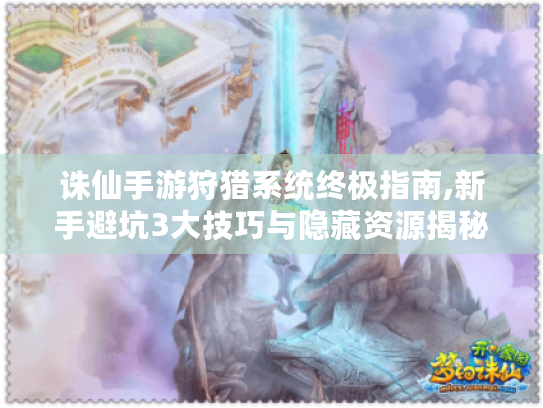 诛仙手游狩猎系统终极指南,新手避坑3大技巧与隐藏资源揭秘