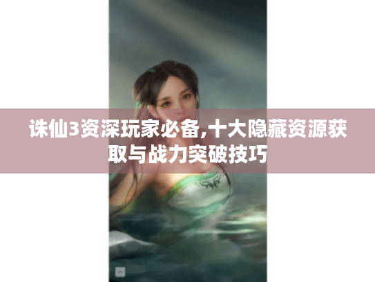 诛仙3资深玩家必备,十大隐藏资源获取与战力突破技巧 诛仙3资深玩家必备,十大隐藏资源获取与战力突破技巧