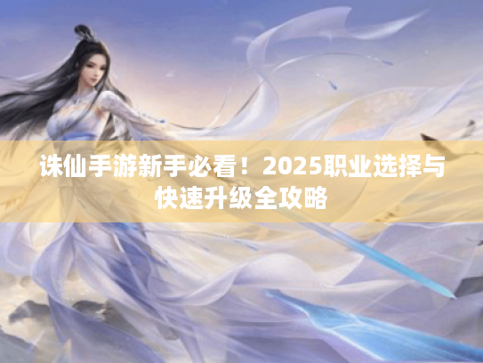 诛仙手游新手必看!2025职业选择与快速升级全攻略 诛仙手游新手必看!2025职业选择与快速升级全攻略