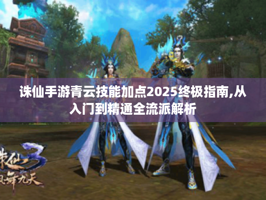 诛仙手游青云技能加点2025终极指南,从入门到精通全流派解析 诛仙手游青云技能加点2025终极指南,从入门到精通全流派解析