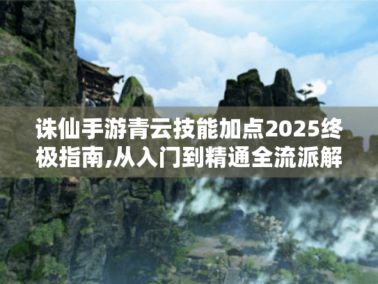 诛仙手游青云技能加点2025终极指南,从入门到精通全流派解析 诛仙手游青云技能加点2025终极指南,从入门到精通全流派解析
