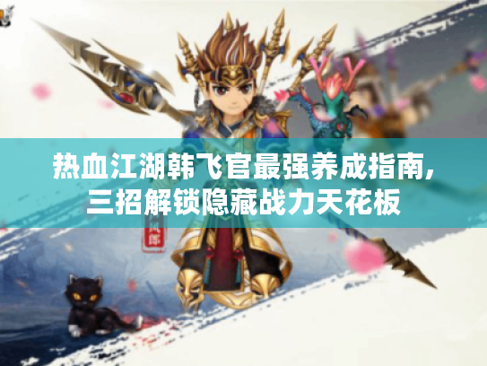 热血江湖韩飞官最强养成指南,三招解锁隐藏战力天花板 热血江湖韩飞官最强养成指南,三招解锁隐藏战力天花板