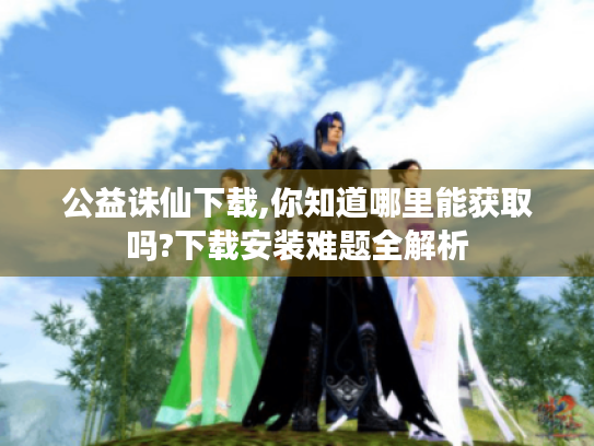 公益诛仙下载,你知道哪里能获取吗?下载安装难题全解析 公益诛仙下载,你知道哪里能获取吗?下载安装难题全解析