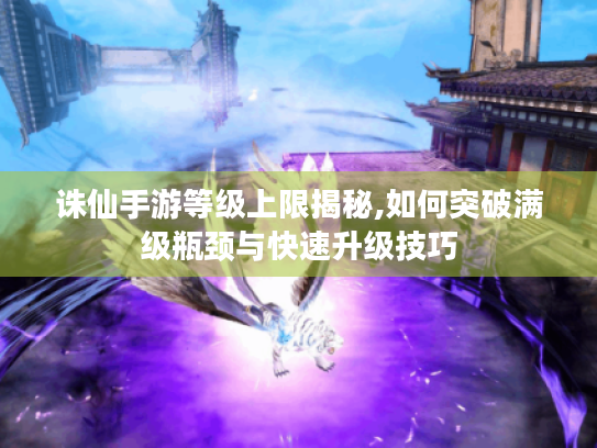 诛仙手游等级上限揭秘,如何突破满级瓶颈与快速升级技巧 诛仙手游等级上限揭秘,如何突破满级瓶颈与快速升级技巧