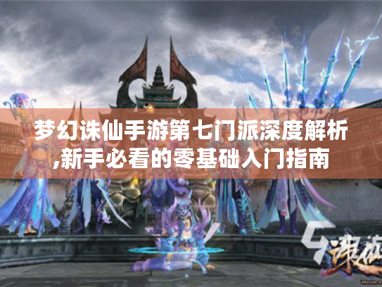 梦幻诛仙手游第七门派深度解析,新手必看的零基础入门指南