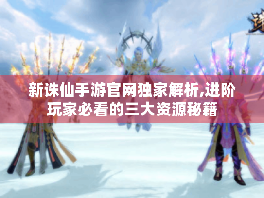 新诛仙手游官网独家解析,进阶玩家必看的三大资源秘籍 新诛仙手游官网独家解析,进阶玩家必看的三大资源秘籍
