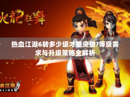 热血江湖6转多少级才能突破?等级需求与升级策略全解析 热血江湖6转多少级才能突破?等级需求与升级策略全解析