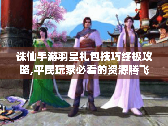 诛仙手游羽皇礼包技巧终极攻略,平民玩家必看的资源腾飞指南 诛仙手游羽皇礼包技巧终极攻略,平民玩家必看的资源腾飞指南