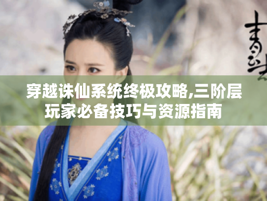 穿越诛仙系统终极攻略,三阶层玩家必备技巧与资源指南 穿越诛仙系统终极攻略,三阶层玩家必备技巧与资源指南