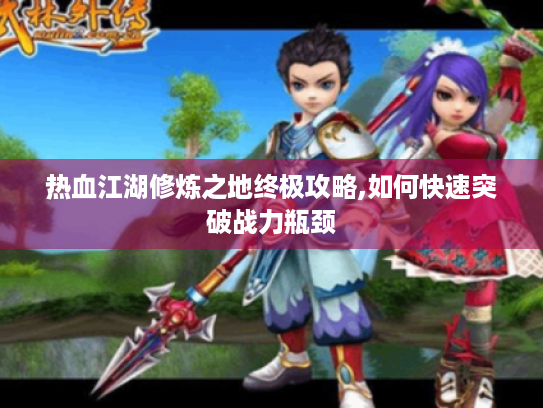 热血江湖修炼之地终极攻略,如何快速突破战力瓶颈 热血江湖修炼之地终极攻略,如何快速突破战力瓶颈