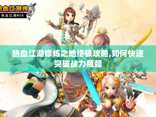 热血江湖修炼之地终极攻略,如何快速突破战力瓶颈 热血江湖修炼之地终极攻略,如何快速突破战力瓶颈