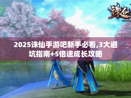 2025诛仙手游吧新手必看,3大避坑指南+5倍速成长攻略 2025诛仙手游吧新手必看,3大避坑指南+5倍速成长攻略