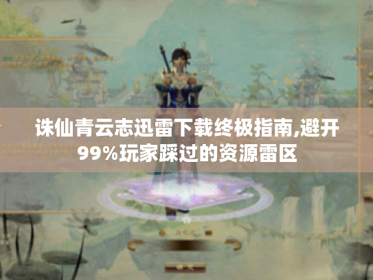 诛仙青云志迅雷下载终极指南,避开99%玩家踩过的资源雷区