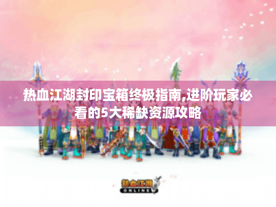 热血江湖封印宝箱终极指南,进阶玩家必看的5大稀缺资源攻略 热血江湖封印宝箱终极指南,进阶玩家必看的5大稀缺资源攻略