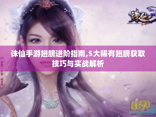 诛仙手游翅膀进阶指南,5大稀有翅膀获取技巧与实战解析 诛仙手游翅膀进阶指南,5大稀有翅膀获取技巧与实战解析