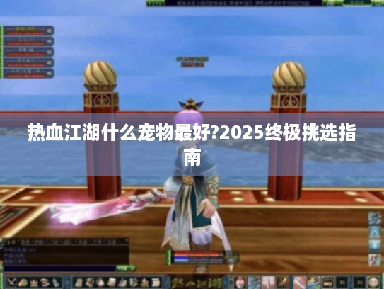 热血江湖什么宠物最好?2025终极挑选指南 热血江湖什么宠物最好?2025终极挑选指南