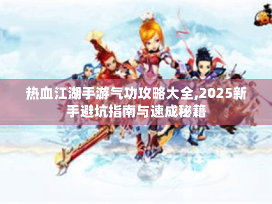 热血江湖手游气功攻略大全,2025新手避坑指南与速成秘籍 热血江湖手游气功攻略大全,2025新手避坑指南与速成秘籍