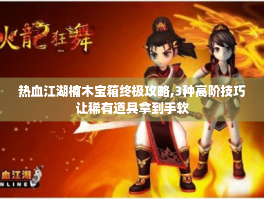 热血江湖楠木宝箱终极攻略,3种高阶技巧让稀有道具拿到手软