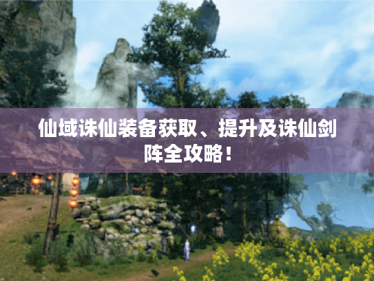 仙域诛仙装备获取、提升及诛仙剑阵全攻略! 仙域诛仙装备获取、提升及诛仙剑阵全攻略!