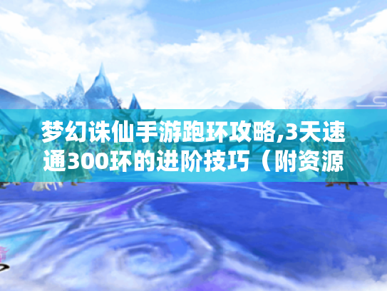 梦幻诛仙手游跑环攻略,3天速通300环的进阶技巧(附资源地图) 梦幻诛仙手游跑环攻略,3天速通300环的进阶技巧(附资源地图)