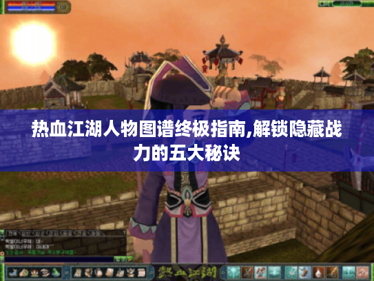 热血江湖人物图谱终极指南,解锁隐藏战力的五大秘诀 热血江湖人物图谱终极指南,解锁隐藏战力的五大秘诀