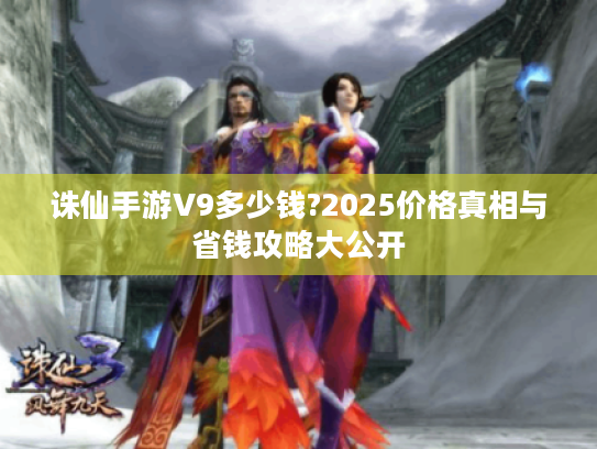 诛仙手游V9多少钱?2025价格真相与省钱攻略大公开 诛仙手游V9多少钱?2025价格真相与省钱攻略大公开